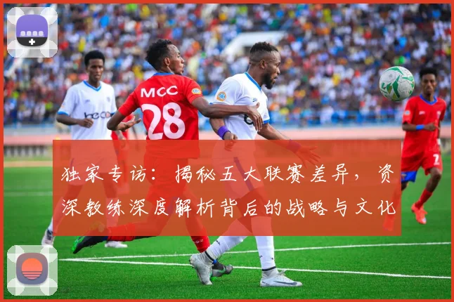 独家专访：揭秘五大联赛差异，资深教练深度解析背后的战略与文化