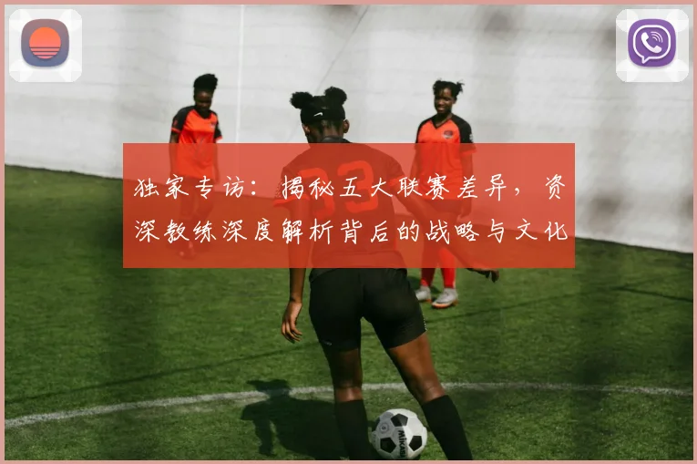 独家专访:揭秘五大联赛差异,资深教练深度解析背后的战略与文化
