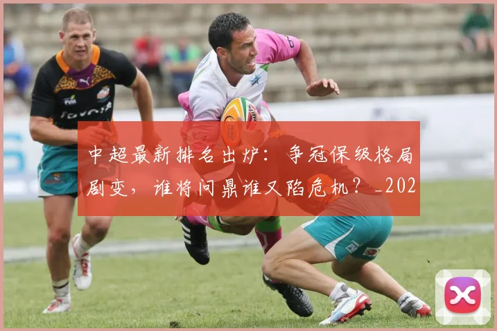中超最新排名出炉：争冠保级格局剧变，谁将问鼎谁又陷危机？_20260610190405