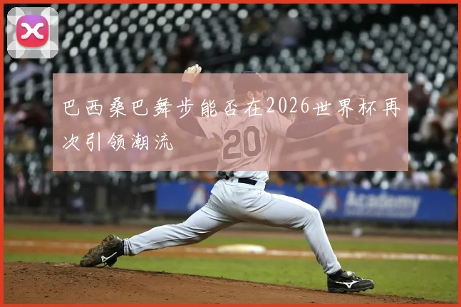 巴西桑巴舞步能否在2026世界杯再次引领潮流