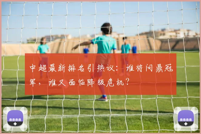 中超最新排名引热议：谁将问鼎冠军，谁又面临降级危机？