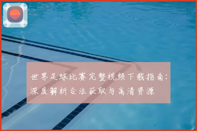 世界足球比赛完整视频下载指南：深度解析合法获取与高清资源